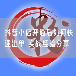 抖音小店开通后如何快速出单 实战经验分享