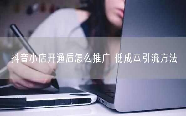 抖音小店开通后怎么推广 低成本引流方法