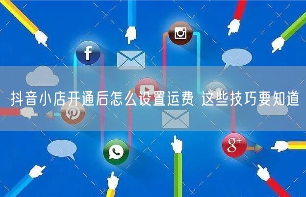 抖音小店开通后怎么设置运费 这些技巧要知道