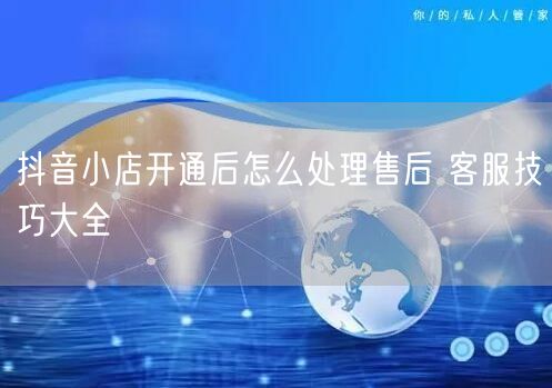 抖音小店开通后怎么处理售后 客服技巧大全
