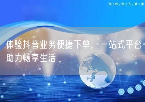 体验抖音业务便捷下单，一站式平台助力畅享生活